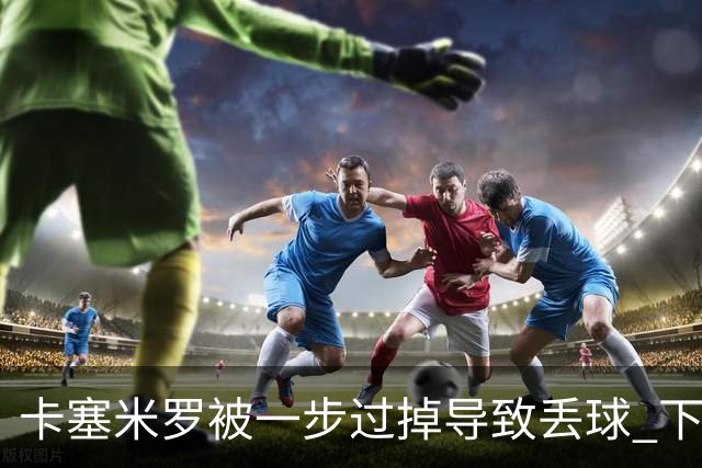 卡塞米罗被一步过掉导致丢球 下半场头槌破门完成救赎